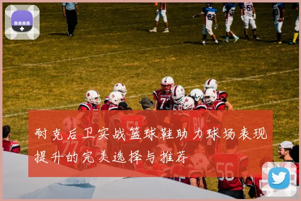 耐克后卫实战篮球鞋助力球场表现提升的完美选择与推荐