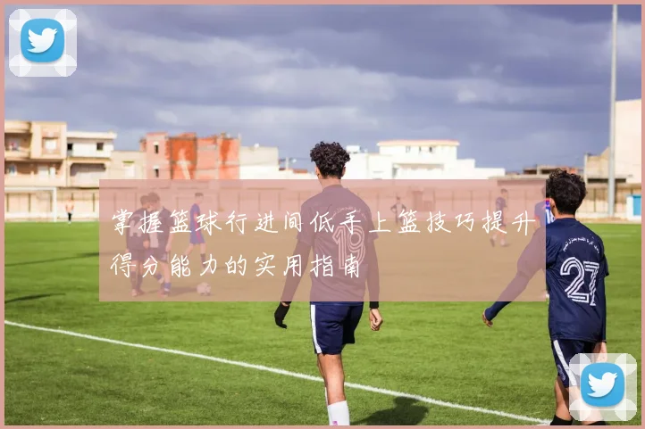 掌握篮球行进间低手上篮技巧提升得分能力的实用指南