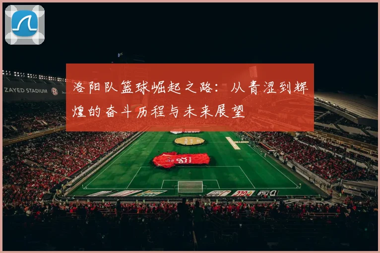 洛阳队篮球崛起之路：从青涩到辉煌的奋斗历程与未来展望