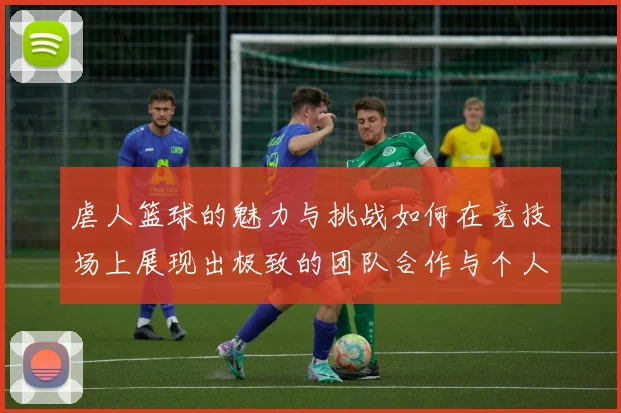 虐人篮球的魅力与挑战如何在竞技场上展现出极致的团队合作与个人技巧